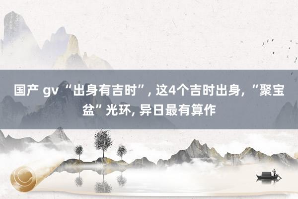 国产 gv “出身有吉时”， 这4个吉时出身， “聚宝盆”光环， 异日最有算作