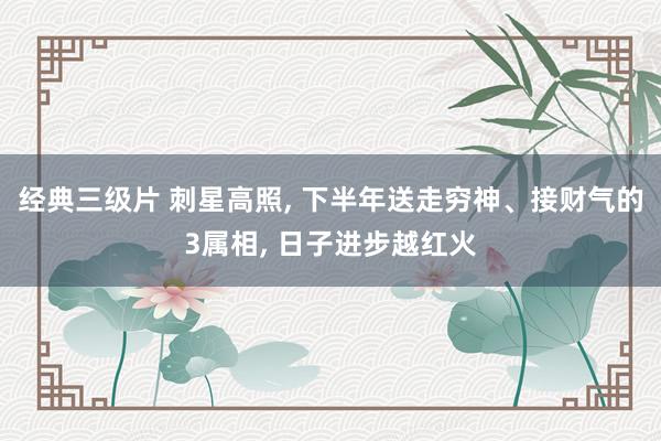 经典三级片 刺星高照， 下半年送走穷神、接财气的3属相， 日子进步越红火