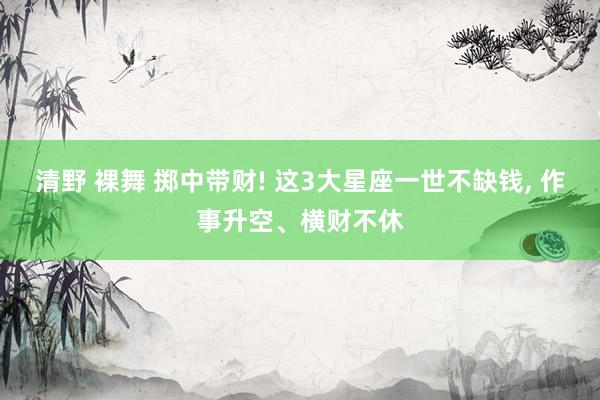 清野 裸舞 掷中带财! 这3大星座一世不缺钱， 作事升空、横财不休