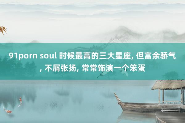 91porn soul 时候最高的三大星座， 但富余骄气， 不屑张扬， 常常饰演一个笨蛋