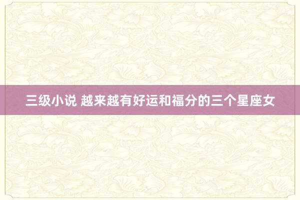 三级小说 越来越有好运和福分的三个星座女