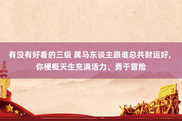 有没有好看的三级 属马东谈主跟谁总共财运好， 你梗概天生充满活力、勇于冒险