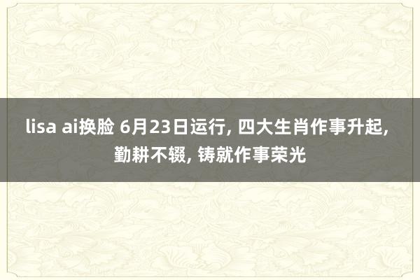 lisa ai换脸 6月23日运行， 四大生肖作事升起， 勤耕不辍， 铸就作事荣光