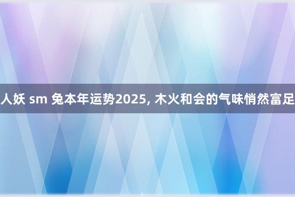 人妖 sm 兔本年运势2025， 木火和会的气味悄然富足