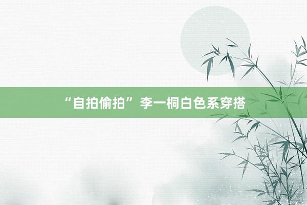 “自拍偷拍” 李一桐白色系穿搭