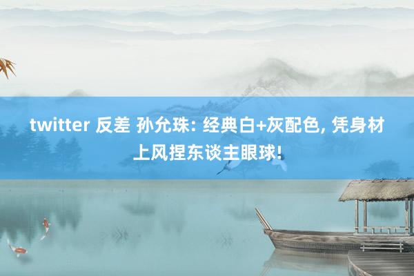 twitter 反差 孙允珠: 经典白+灰配色， 凭身材上风捏东谈主眼球!