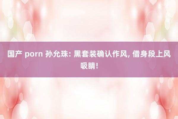 国产 porn 孙允珠: 黑套装确认作风， 借身段上风吸睛!